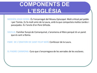 COMPONENTS DE L’ESGLÉSIA MOSSÈN JOAN SERRA:  És l’encarregat del Museu Episcopal. Molt criticat pel poble i per Tomàs. Es fa molt amic de la Laura, amb la que comparteix moltes tardes i passejades. És l’oncle d’en Pere Gifreda. VILELLA:  Familiar llunyà de Comarquinal, s’anomena al llibre perquè té un paret que és sant a Roma. PARE  DE L’ORATORI DE SANT FELIP NERÍ : Confessor de la Laura. EL PADRE CARMONA :  Cura que s’encarregava de les xerrades de les esclaves.   