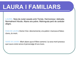 LAURA:  Noia de ciutat casada amb Tomàs. Harmoniosa i delicada. Normalment frèvola. Abans era pobre. Malvinguda però de caràcter alegre.  PARE DE LAURA :  Home il·lús i desmemoriat, era pobre i mancava d’idees clares, és mort. MARE DE LAURA:  Mort abans que el llibre comenci. La seva mort provoca que Laura creixi sense el personatge d’una mare.     LAURA I FAMILIARS 