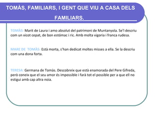 TOMÀS, FAMILIARS, I GENT QUE VIU A CASA DELS FAMILIARS.   TOMÀS :  Marit de Laura i amo absolut del patrimoni de Muntanyola .  Se’l descriu com un xicot cepat, de bon estómac i ric. Amb molta vigoria i franca rudesa.  MARE DE  TOMÀS :  Està morta, s’han dedicat moltes misses a ella. Se la descriu com una dona forta. TERESA :   Germana de Tomàs. Descobreix que està enamorada del Pere Gifreda, però coneix que el seu amor és impossible i farà tot el possible per a que ell no estigui amb cap altra noia. 