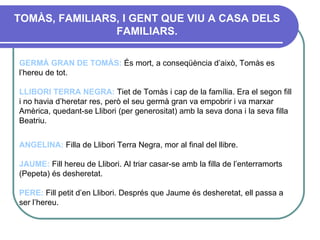 TOMÀS, FAMILIARS, I GENT QUE VIU A CASA DELS FAMILIARS. GERMÀ GRAN DE TOMÀS :  És mort, a conseqüència d’això, Tomàs es l’hereu de tot. LLIBORI TERRA NEGRA :   Tiet de Tomàs i cap de la família. Era el segon fill i no havia d’heretar res, però el seu germà gran va empobrir i va marxar Amèrica, quedant-se Llibori (per generositat) amb la seva dona i la seva filla Beatriu.  ANGELINA:  Filla de Llibori Terra Negra, mor al final del llibre. JAUME:  Fill hereu de Llibori. Al triar casar-se amb la filla de l’enterramorts (Pepeta) és desheretat.   PERE:  Fill petit d’en Llibori. Després que Jaume és desheretat, ell passa a ser l’hereu. 