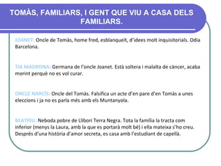 TOMÀS, FAMILIARS, I GENT QUE VIU A CASA DELS FAMILIARS. JOANET:  Oncle de Tomàs, home fred, esblanqueït, d’idees molt inquisitorials. Odia Barcelona.  TIA MADRONA:  Germana de l’oncle Joanet. Està soltera i malalta de càncer, acaba morint perquè no es vol curar.   ONCLE NARCÍS:  Oncle del Tomàs. Falsifica un acte d’en pare d’en Tomàs a unes eleccions i ja no es parla més amb els Muntanyola. BEATRIU:  Neboda pobr e  de Llibori Terra Negra .  Tota la família la tracta com inferior (menys la Laura, amb la que es portarà molt bé) i ella mateixa s’ho creu. Després d’una història d’amor secreta, es casa amb l’estudiant de capellà. 