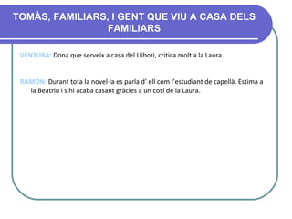 TOMÀS, FAMILIARS, I GENT QUE VIU A CASA DELS FAMILIARS VENTURA:  Dona que serveix a casa del Llibori, critica molt a la Laura.   RAMON:  Durant tota la novel·la es parla d’ ell com l’estudiant de capellà. Estima a la Beatriu i s’hi acaba casant gràcies a un cosí de la Laura. 