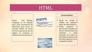 HTML
Hyper Text Markup
Language es un lenguaje
para crear documentos de
hipertexto para w.w.w no
permite definir de forma
escrita la apariencia de una
pagina, en ocasiones se
utiliza para presentaciones.
Características
 Puede ser creado y
editado con cualquier
editor de textos básicos.
 Utiliza etiquetas o
marcas que consisten en
breves instrucciones de
comienzo a final
mediante los cuales se
determina la forma en la
que debe aparecer en su
navegador el texto.
 