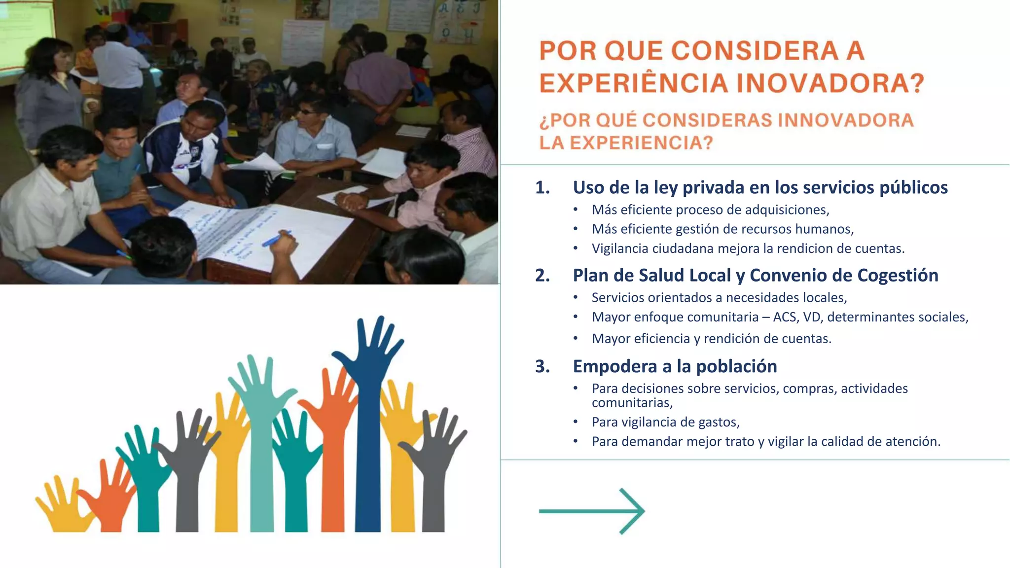 1. Uso de la ley privada en los servicios públicos
• Más eficiente proceso de adquisiciones,
• Más eficiente gestión de recursos humanos,
• Vigilancia ciudadana mejora la rendicion de cuentas.
2. Plan de Salud Local y Convenio de Cogestión
• Servicios orientados a necesidades locales,
• Mayor enfoque comunitaria – ACS, VD, determinantes sociales,
• Mayor eficiencia y rendición de cuentas.
3. Empodera a la población
• Para decisiones sobre servicios, compras, actividades
comunitarias,
• Para vigilancia de gastos,
• Para demandar mejor trato y vigilar la calidad de atención.
 
