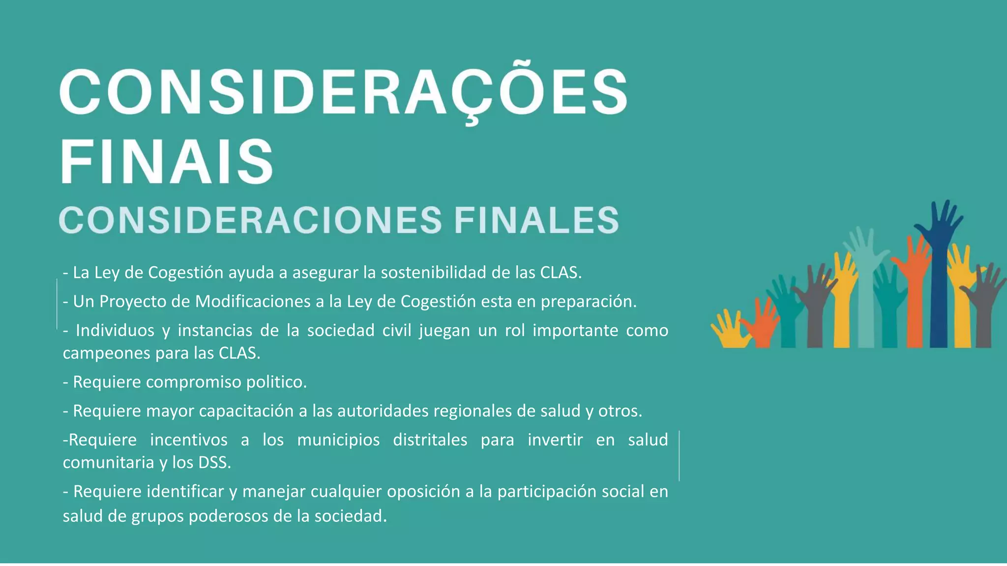 - La Ley de Cogestión ayuda a asegurar la sostenibilidad de las CLAS.
- Un Proyecto de Modificaciones a la Ley de Cogestión esta en preparación.
- Individuos y instancias de la sociedad civil juegan un rol importante como
campeones para las CLAS.
- Requiere compromiso politico.
- Requiere mayor capacitación a las autoridades regionales de salud y otros.
-Requiere incentivos a los municipios distritales para invertir en salud
comunitaria y los DSS.
- Requiere identificar y manejar cualquier oposición a la participación social en
salud de grupos poderosos de la sociedad.
 