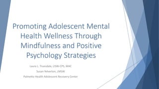 Promoting Adolescent Mental
Health Wellness Through
Mindfulness and Positive
Psychology Strategies
Laura L. Truesdale, LISW-CPS, MAC
Susan Yelverton, LMSW
Palmetto Health Adolescent Recovery Center
 