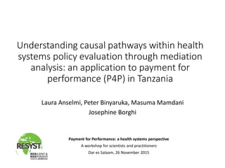 Understanding causal pathways within health
systems policy evaluation through mediation
analysis: an application to payment for
performance (P4P) in Tanzania
Laura Anselmi, Peter Binyaruka, Masuma Mamdani
Josephine Borghi
Payment for Performance: a health systems perspective
A workshop for scientists and practitioners
Dar es Salaam, 26 November 2015
 