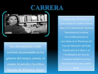 Y trabajo como Profesora en la
                                 Universidad de Carabobo dictado
                                 clases en la Maestría de Literatura
                                      Venezolana de la misma
                                      universidad participa en
                                  actividades de la Plataforma del

  Sea desempeñado como             Cine del Ministerio del Poder
                                    Popular para la Cultura y es
escritora incursionado en los
                                     Coordinadora del Área de
géneros del ensayo, poesía, el     Literatura Infantil de la Casa

cuento, la novela y la crítica     Nacional de las Letras Andrés
                                               Bello.
literaria de diferentes clases
 