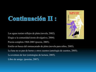 Las aguas tenían reflejos de plata (novela, 2002).
Elogio a la comunidad (texto divulgativo, 2004).
Poesía completa 1968-2005 (poesía, 2005).
Emilio en busca del enmascarado de plata (novela para niños, 2005).
La luna no es pan de horno y otros cuentos (antología de cuentos, 2005).
La aventura de leer (estrategias de lectura, 2005).
Libro de amigo. (poesías, 2007).
 