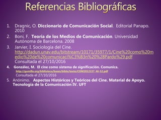 1. Dragnic, O. Diccionario de Comunicación Social. Editorial Panapo.
2010
2. Boni, F. Teoría de los Medios de Comunicación. Universidad
Autónoma de Barcelona. 2008
3. Jarvier, I. Sociología del Cine.
http://dadun.unav.edu/bitstream/10171/35977/1/Cine%20como%20m
edio%20de%20comunicaci%C3%B3n%20%28Pardo%29.pdf
Consultada el 27/10/2016
4. González, M. El cine como sistema de significación. Comunica.
http://gumilla.org/biblioteca/bases/biblo/texto/COM2012157_46-52.pdf
Consultada el 27/10/2016
5. Anónimo. Aspectos Históricos y Teóricos del Cine. Material de Apoyo.
Tecnología de la Comunicación IV. UFT
 