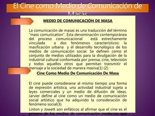 El Cine como Medio de Comunicación de
Masas
MEDIO DE COMUNICACIÓN DE MASA
La comunicación de masas es una traducción del término
“mass comunication“. Esta denominación contemporánea
del proceso comunicacional está estrechamente
vinculada a dos fenómenos característicos: la
masificación urbana y el desarrollo tecnológico de los
medios de comunicación social. Se definen como el
conjunto de medios utilizados para la divulgación de la
industrial cultural conformada por prensa, cine, televisión
y todos aquellos otros que permitan transmitir el
mensaje a la sociedad de manera masiva(1) (2).
Cine Como Medio De Comunicación De Masa
El cine puede considerarse al mismo tiempo una forma
de expresión artística, una actividad industrial sujeta a
leyes comerciales y un medio de difusión de ideas.
Jarvier define al cine como un medio de comunicación
social artístico que ha adquirido la consideración de
fenómeno social(3).
Linton y Jowett son enfáticos al afirmar que el cine es el
primero de los medios de comunicación modernos que
 