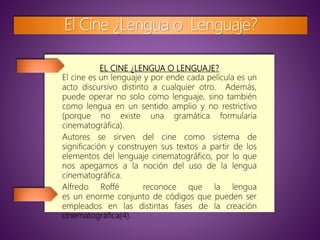 EL CINE ¿LENGUA O LENGUAJE?
El cine es un lenguaje y por ende cada película es un
acto discursivo distinto a cualquier otro. Además,
puede operar no solo como lenguaje, sino también
como lengua en un sentido amplio y no restrictivo
(porque no existe una gramática formularia
cinematográfica).
Autores se sirven del cine como sistema de
significación y construyen sus textos a partir de los
elementos del lenguaje cinematográfico, por lo que
nos apegamos a la noción del uso de la lengua
cinematográfica.
Alfredo Roffé reconoce que la lengua
es un enorme conjunto de códigos que pueden ser
empleados en las distintas fases de la creación
cinematográfica(4).
El Cine ¿Lengua o Lenguaje?
 