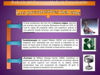 Evolución del Cine como Medio de Comunicación
El gran predecesor del cine fue la linterna mágica, descrita
por primera vez por el jesuita Athanasius Kircher en 1671, la
cual es capaz de proyectar sobre una superficie, gracias a
una potente fuente lumínica, una imagen ampliada de otra
transparente
Fenakistoscopio de Joseph Plateau (1833): una sucesión de
imágenes eran separadas por una ranura y colocadas en un
disco. Al hacer girar el disco, las imágenes se reflejaban en un
espejo y podían ser vistas mirando a través de las ranuras
Zootropo de William George Horner (1860), constituyó un
perfeccionamiento del anterior y consistía en un tambor abierto
por su parte superior con ranuras en su lateral, donde
secolocaban tiras con sucesiones de imágenes. Al girar el
tambor se lograba la sensación de movimiento.
 
