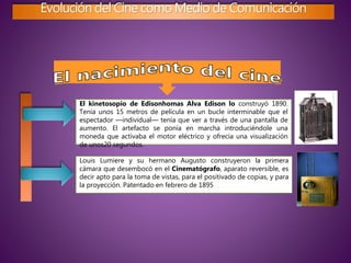 Evolución del Cine como Medio de Comunicación
El kinetosopio de Edisonhomas Alva Edison lo construyó 1890.
Tenía unos 15 metros de película en un bucle interminable que el
espectador —individual— tenía que ver a través de una pantalla de
aumento. El artefacto se ponía en marcha introduciéndole una
moneda que activaba el motor eléctrico y ofrecía una visualización
de unos20 segundos.
Louis Lumiere y su hermano Augusto construyeron la primera
cámara que desembocó en el Cinematógrafo, aparato reversible, es
decir apto para la toma de vistas, para el positivado de copias, y para
la proyección. Patentado en febrero de 1895
 