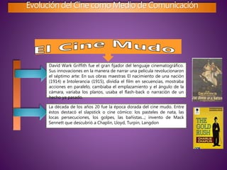 Evolución del Cine como Medio de Comunicación
David Wark Griffith fue el gran fijador del lenguaje cinematográfico.
Sus innovaciones en la manera de narrar una película revolucionaron
el séptimo arte: En sus obras maestras El nacimiento de una nación
(1914) e Intolerancia (1915), dividía el film en secuencias, mostraba
acciones en paralelo, cambiaba el emplazamiento y el ángulo de la
cámara, variaba los planos, usaba el flash-back o narración de un
hecho ya pasado.
La década de los años 20 fue la época dorada del cine mudo. Entre
éstos destacó el slapstick o cine cómico: los pasteles de nata, las
locas persecuciones, los golpes, las bañistas...; invento de Mack
Sennett que descubrió a Chaplin, Lloyd, Turpin, Langdon
 