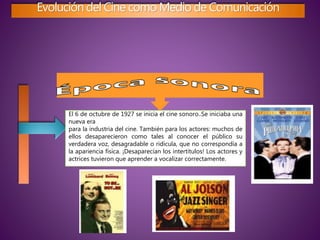 Evolución del Cine como Medio de Comunicación
El 6 de octubre de 1927 se inicia el cine sonoro..Se iniciaba una
nueva era
para la industria del cine. También para los actores: muchos de
ellos desaparecieron como tales al conocer el público su
verdadera voz, desagradable o ridícula, que no correspondía a
la apariencia física. ¡Desaparecían los intertítulos! Los actores y
actrices tuvieron que aprender a vocalizar correctamente.
 
