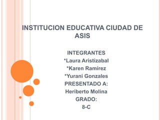INSTITUCION EDUCATIVA CIUDAD DE
ASIS
INTEGRANTES
*Laura Aristizabal
*Karen Ramírez
*Yurani Gonzales
PRESENTADO A:
Heriberto Molina
GRADO:
8-C
 
