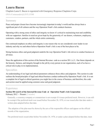 Laura Bacon
Chaplain Laura E. Bacon is regestered with Emergency Response Chaplains Corps
ONA-Commander@LIVE.COM

Summary
Peace and proper closure have become increasingly important in today’s world and has always been a
significant part of all cultures and the way Operation Noah’s Ark conducts business.

Operating with a strong sense of ethics and integrity we know it’s critical to maintaining trust and credibility
with our supporters. families in need are given hope by the generosity of our donors, volunteers, employees,
customers, vendors, partners, and the whole entire community.

Our continued emphasis on ethics and integrity is one reason why we are considered a new leader in our
industry and why we and others believe Operation Noah’s Ark is one of the best places to be.

Strong business ethics and good judgment underlie the way Operation Noah’s Ark strives to conduct business at
all times.

Since the application of this section of the Internal Revenue code as a section 501 ( c) 3, Our future depends on
the honesty, fairness, and integrity brought to the job by every person in our organization, each of us have a
critical role to play in its implementation.

Specialties
An understanding of our legal and ethical parameters enhances those ethics and judgment. This section in code
outlines the broad principles of legal and ethical business conduct embraced by Operation Noah’s Ark. It is not
a complete list of legal or ethical questions you might face in the course of business, and therefore, this code
and section must be applied using common sense and good judgment.


Experience
Section 501 (c)(13) of the Internal Revenue Code at Operation Noah's Ark Corporation
February 2012 - Present (2 months)
  Generally, a cemetery company or crematorium is not exempt if it issues preferred stock. However, it can still
  be exempt if the preferred stock was issued before November 28, 1978, or was issued after that date under a
  written plan adopted before that date.

   The adoption of the plan must be shown by the acts of the responsible officers and appear on the official
  records of the organization.

  The preferred stock issued either before November 28, 1978, or under a plan adopted before that date, must



                                                                                                               Page1
 