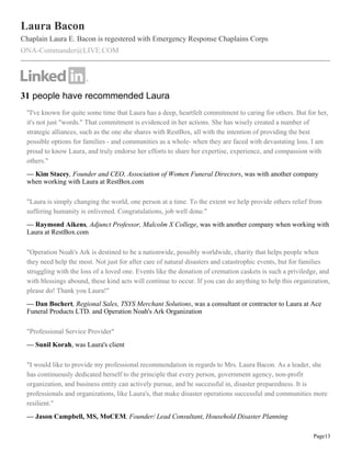 Laura Bacon
Chaplain Laura E. Bacon is regestered with Emergency Response Chaplains Corps
ONA-Commander@LIVE.COM




31 people have recommended Laura
 "I've known for quite some time that Laura has a deep, heartfelt commitment to caring for others. But for her,
 it's not just "words." That commitment is evidenced in her actions. She has wisely created a number of
 strategic alliances, such as the one she shares with RestBox, all with the intention of providing the best
 possible options for families - and communities as a whole- when they are faced with devastating loss. I am
 proud to know Laura, and truly endorse her efforts to share her expertise, experience, and compassion with
 others."
 — Kim Stacey, Founder and CEO, Association of Women Funeral Directors, was with another company
 when working with Laura at RestBox.com

 "Laura is simply changing the world, one person at a time. To the extent we help provide others relief from
 suffering humanity is enlivened. Congratulations, job well done."
 — Raymond Aikens, Adjunct Professor, Malcolm X College, was with another company when working with
 Laura at RestBox.com

 "Operation Noah's Ark is destined to be a nationwide, possibly worldwide, charity that helps people when
 they need help the most. Not just for after care of natural disasters and catastrophic events, but for families
 struggling with the loss of a loved one. Events like the donation of cremation caskets is such a priviledge, and
 with blessings abound, these kind acts will continue to occur. If you can do anything to help this organization,
 please do! Thank you Laura!"
 — Dan Bochert, Regional Sales, TSYS Merchant Solutions, was a consultant or contractor to Laura at Ace
 Funeral Products LTD. and Operation Noah's Ark Organization

 "Professional Service Provider"
 — Sunil Korah, was Laura's client

 "I would like to provide my professional recommendation in regards to Mrs. Laura Bacon. As a leader, she
 has continuously dedicated herself to the principle that every person, government agency, non-profit
 organization, and business entity can actively pursue, and be successful in, disaster preparedness. It is
 professionals and organizations, like Laura's, that make disaster operations successful and communities more
 resilient."
 — Jason Campbell, MS, MoCEM, Founder/ Lead Consultant, Household Disaster Planning

                                                                                                          Page13
 