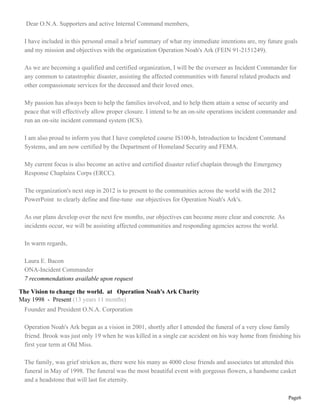 Dear O.N.A. Supporters and active Internal Command members,

 I have included in this personal email a brief summary of what my immediate intentions are, my future goals
 and my mission and objectives with the organization Operation Noah's Ark (FEIN 91-2151249).

 As we are becoming a qualified and certified organization, I will be the overseer as Incident Commander for
 any common to catastrophic disaster, assisting the affected communities with funeral related products and
 other compassionate services for the deceased and their loved ones.

 My passion has always been to help the families involved, and to help them attain a sense of security and
 peace that will effectively allow proper closure. I intend to be an on-site operations incident commander and
 run an on-site incident command system (ICS).

 I am also proud to inform you that I have completed course IS100-b, Introduction to Incident Command
 Systems, and am now certified by the Department of Homeland Security and FEMA.

 My current focus is also become an active and certified disaster relief chaplain through the Emergency
 Response Chaplains Corps (ERCC).

 The organization's next step in 2012 is to present to the communities across the world with the 2012
 PowerPoint to clearly define and fine-tune our objectives for Operation Noah's Ark's.

 As our plans develop over the next few months, our objectives can become more clear and concrete. As
 incidents occur, we will be assisting affected communities and responding agencies across the world.

 In warm regards,

 Laura E. Bacon
 ONA-Incident Commander
 7 recommendations available upon request

The Vision to change the world. at Operation Noah's Ark Charity
May 1998 - Present (13 years 11 months)
 Founder and President O.N.A. Corporation

 Operation Noah's Ark began as a vision in 2001, shortly after I attended the funeral of a very close family
 friend. Brook was just only 19 when he was killed in a single car accident on his way home from finishing his
 first year term at Old Miss.

 The family, was grief stricken as, there were his many as 4000 close friends and associates tat attended this
 funeral in May of 1998. The funeral was the most beautiful event with gorgeous flowers, a handsome casket
 and a headstone that will last for eternity.

                                                                                                          Page6
 