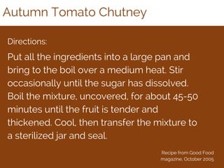 Autumn Tomato Chutney
Directions:
Put all the ingredients into a large pan and
bring to the boil over a medium heat. Stir
occasionally until the sugar has dissolved.
Boil the mixture, uncovered, for about 45-50
minutes until the fruit is tender and
thickened. Cool, then transfer the mixture to
a sterilized jar and seal.
Recipe from Good Food
magazine, October 2005
 
