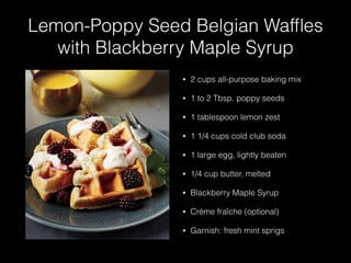Lemon-Poppy Seed Belgian Wafﬂes
with Blackberry Maple Syrup
• 2 cups all-purpose baking mix
• 1 to 2 Tbsp. poppy seeds
• 1 tablespoon lemon zest
• 1 1/4 cups cold club soda
• 1 large egg, lightly beaten
• 1/4 cup butter, melted
• Blackberry Maple Syrup
• Crème fraîche (optional)
• Garnish: fresh mint sprigs
 