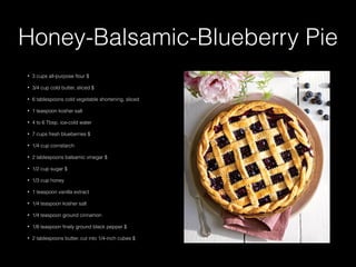 Honey-Balsamic-Blueberry Pie
• 3 cups all-purpose ﬂour $
• 3/4 cup cold butter, sliced $
• 6 tablespoons cold vegetable shortening, sliced
• 1 teaspoon kosher salt
• 4 to 6 Tbsp. ice-cold water
• 7 cups fresh blueberries $
• 1/4 cup cornstarch
• 2 tablespoons balsamic vinegar $
• 1/2 cup sugar $
• 1/3 cup honey
• 1 teaspoon vanilla extract
• 1/4 teaspoon kosher salt
• 1/4 teaspoon ground cinnamon
• 1/8 teaspoon ﬁnely ground black pepper $
• 2 tablespoons butter, cut into 1/4-inch cubes $
 