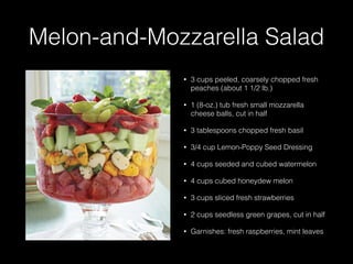 Melon-and-Mozzarella Salad
• 3 cups peeled, coarsely chopped fresh
peaches (about 1 1/2 lb.)
• 1 (8-oz.) tub fresh small mozzarella
cheese balls, cut in half
• 3 tablespoons chopped fresh basil
• 3/4 cup Lemon-Poppy Seed Dressing
• 4 cups seeded and cubed watermelon
• 4 cups cubed honeydew melon
• 3 cups sliced fresh strawberries
• 2 cups seedless green grapes, cut in half
• Garnishes: fresh raspberries, mint leaves
 