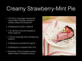 Creamy Strawberry-Mint Pie
• 1/2 (18-oz.) package reduced-fat
cream-ﬁlled chocolate sandwich
cookies (about 22 cookies) $
• 2 tablespoons butter, melted $
• 1 qt. fat-free or low-fat strawberry
frozen yogurt $
• 1 (16-oz.) package fresh strawberries,
hulled $
• 2 tablespoons powdered sugar $
• 2 tablespoons chopped fresh mint
• Garnishes: fresh strawberry slices,
edible ﬂowers, Strawberry Sauce
 