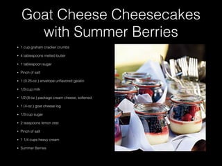 Goat Cheese Cheesecakes
with Summer Berries
• 1 cup graham cracker crumbs
• 4 tablespoons melted butter
• 1 tablespoon sugar
• Pinch of salt
• 1 (0.25-oz.) envelope unﬂavored gelatin
• 1/3 cup milk
• 1/2 (8-oz.) package cream cheese, softened
• 1 (4-oz.) goat cheese log
• 1/3 cup sugar
• 2 teaspoons lemon zest
• Pinch of salt
• 1 1/4 cups heavy cream
• Summer Berries
 