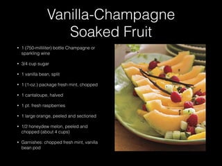 Vanilla-Champagne
Soaked Fruit
• 1 (750-milliliter) bottle Champagne or
sparkling wine
• 3/4 cup sugar
• 1 vanilla bean, split
• 1 (1-oz.) package fresh mint, chopped
• 1 cantaloupe, halved
• 1 pt. fresh raspberries
• 1 large orange, peeled and sectioned
• 1/2 honeydew melon, peeled and
chopped (about 4 cups)
• Garnishes: chopped fresh mint, vanilla
bean pod
 