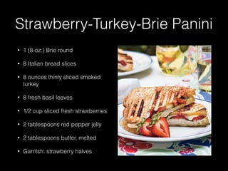 Strawberry-Turkey-Brie Panini
• 1 (8-oz.) Brie round
• 8 Italian bread slices
• 8 ounces thinly sliced smoked
turkey
• 8 fresh basil leaves
• 1/2 cup sliced fresh strawberries
• 2 tablespoons red pepper jelly
• 2 tablespoons butter, melted
• Garnish: strawberry halves
 