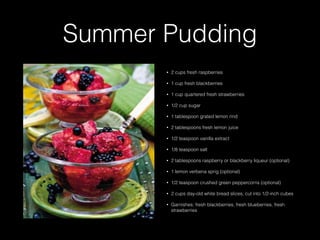 Summer Pudding
• 2 cups fresh raspberries
• 1 cup fresh blackberries
• 1 cup quartered fresh strawberries
• 1/2 cup sugar
• 1 tablespoon grated lemon rind
• 2 tablespoons fresh lemon juice
• 1/2 teaspoon vanilla extract
• 1/8 teaspoon salt
• 2 tablespoons raspberry or blackberry liqueur (optional)
• 1 lemon verbena sprig (optional)
• 1/2 teaspoon crushed green peppercorns (optional)
• 2 cups day-old white bread slices, cut into 1/2-inch cubes
• Garnishes: fresh blackberries, fresh blueberries, fresh
strawberries
 