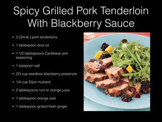 Spicy Grilled Pork Tenderloin
With Blackberry Sauce
• 2 (3/4-lb.) pork tenderloins
• 1 tablespoon olive oil
• 1 1/2 tablespoons Caribbean jerk
seasoning
• 1 teaspoon salt
• 2/3 cup seedless blackberry preserves
• 1/4 cup Dijon mustard
• 2 tablespoons rum or orange juice
• 1 tablespoon orange zest
• 1 tablespoon grated fresh ginger
 
