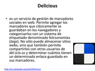 Delicious

 • es un servicio de gestión de marcadores
   sociales en web. Permite agregar los
   marcadores que clásicamente se
   guardaban en los navegadores y
   categorizarlos con un sistema de
   etiquetado denominado folcsonomías
   (tags). No sólo puede almacenar sitios
   webs, sino que también permite
   compartirlos con otros usuarios de
   del.icio.us y determinar cuántos tienen
   un determinado enlace guardado en
   sus marcadores.

http://es.wikipedia.org/wiki/Delicious
 