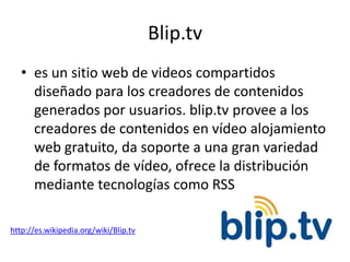 Blip.tv
   • es un sitio web de videos compartidos
     diseñado para los creadores de contenidos
     generados por usuarios. blip.tv provee a los
     creadores de contenidos en vídeo alojamiento
     web gratuito, da soporte a una gran variedad
     de formatos de vídeo, ofrece la distribución
     mediante tecnologías como RSS

http://es.wikipedia.org/wiki/Blip.tv
 