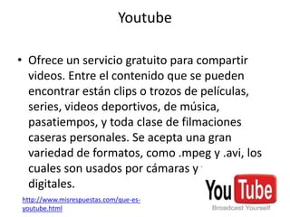 Youtube

• Ofrece un servicio gratuito para compartir
  videos. Entre el contenido que se pueden
  encontrar están clips o trozos de películas,
  series, videos deportivos, de música,
  pasatiempos, y toda clase de filmaciones
  caseras personales. Se acepta una gran
  variedad de formatos, como .mpeg y .avi, los
  cuales son usados por cámaras y filmadoras
  digitales.
http://www.misrespuestas.com/que-es-
youtube.html
 