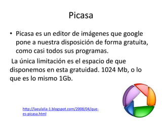 Picasa
• Picasa es un editor de imágenes que google
  pone a nuestra disposición de forma gratuita,
  como casi todos sus programas.
 La única limitación es el espacio de que
disponemos en esta gratuidad. 1024 Mb, o lo
que es lo mismo 1Gb.



    http://laeulalia-1.blogspot.com/2008/04/que-
    es-picasa.html
 