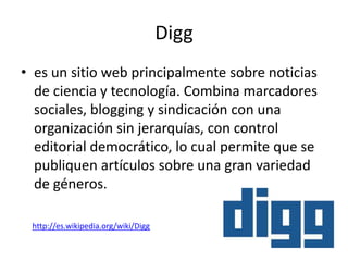 Digg
• es un sitio web principalmente sobre noticias
  de ciencia y tecnología. Combina marcadores
  sociales, blogging y sindicación con una
  organización sin jerarquías, con control
  editorial democrático, lo cual permite que se
  publiquen artículos sobre una gran variedad
  de géneros.

 http://es.wikipedia.org/wiki/Digg
 