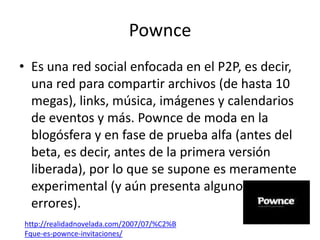 Pownce
• Es una red social enfocada en el P2P, es decir,
  una red para compartir archivos (de hasta 10
  megas), links, música, imágenes y calendarios
  de eventos y más. Pownce de moda en la
  blogósfera y en fase de prueba alfa (antes del
  beta, es decir, antes de la primera versión
  liberada), por lo que se supone es meramente
  experimental (y aún presenta algunos
  errores).
http://realidadnovelada.com/2007/07/%C2%B
Fque-es-pownce-invitaciones/
 