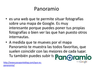 Panoramio
 • es una web que te permite situar fotografías
   sobre una mapa de Google. Es muy
   interesante porque puedes poner tus propias
   fotografías o bien ver las que han puesto otros
   internautas.
 • A medida que te mueves por el mapa
   Panoramio te muestra las todos favoritas, que
   suelen coincidir con las mejores de cada lugar.
   Tu también puedes subir tus propias fotos.
http://www.pasaporteblog.com/que-es-
panoramio/
 