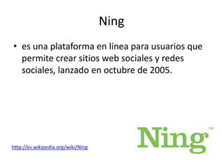 Ning
• es una plataforma en línea para usuarios que
  permite crear sitios web sociales y redes
  sociales, lanzado en octubre de 2005.




http://es.wikipedia.org/wiki/Ning
 