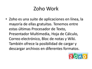 Zoho Work
• Zoho es una suite de aplicaciones en línea, la
  mayoría de ellas gratuitas. Tenemos entre
  estas últimas Procesador de Texto,
  Presentador Multimedia, Hoja de Cálculo,
  Correo electrónico, Bloc de notas y Wiki.
  También ofrece la posibilidad de cargar y
  descargar archivos en diferentes formatos.
 