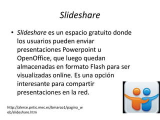 Slideshare
  • Slideshare es un espacio gratuito donde
    los usuarios pueden enviar
    presentaciones Powerpoint u
    OpenOffice, que luego quedan
    almacenadas en formato Flash para ser
    visualizadas online. Es una opción
    interesante para compartir
    presentaciones en la red.
http://alerce.pntic.mec.es/bmarco1/pagina_w
eb/slideshare.htm
 