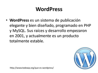WordPress
• WordPress es un sistema de publicación
  elegante y bien diseñado, programado en PHP
  y MySQL. Sus raíces y desarrollo empezaron
  en 2001, y actualmente es un producto
  totalmente estable.




  http://www.todowp.org/que-es-wordpress/
 