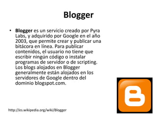 Blogger
• Blogger es un servicio creado por Pyra
  Labs, y adquirido por Google en el año
  2003, que permite crear y publicar una
  bitácora en línea. Para publicar
  contenidos, el usuario no tiene que
  escribir ningún código o instalar
  programas de servidor o de scripting.
  Los blogs alojados en Blogger
  generalmente están alojados en los
  servidores de Google dentro del
  dominio blogspot.com.



http://es.wikipedia.org/wiki/Blogger
 
