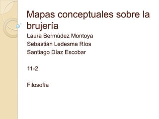 Mapas conceptuales sobre la
brujería
Laura Bermúdez Montoya
Sebastián Ledesma Ríos
Santiago Díaz Escobar
11-2
Filosofía
 