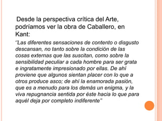 Desde la perspectiva crítica del Arte,
podríamos ver la obra de Caballero, en
Kant:
‘’Las diferentes sensaciones de contento o disgusto
descansan, no tanto sobre la condición de las
cosas externas que las suscitan, como sobre la
sensibilidad peculiar a cada hombre para ser grata
e ingratamente impresionado por ellas. De ahí
proviene que algunos sientan placer con lo que a
otros produce asco; de ahí la enamorada pasión,
que es a menudo para los demás un enigma, y la
viva repugnancia sentida por éste hacia lo que para
aquél deja por completo indiferente’’
 