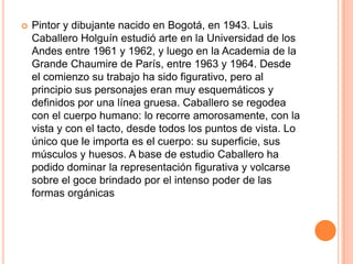    Pintor y dibujante nacido en Bogotá, en 1943. Luis
    Caballero Holguín estudió arte en la Universidad de los
    Andes entre 1961 y 1962, y luego en la Academia de la
    Grande Chaumire de París, entre 1963 y 1964. Desde
    el comienzo su trabajo ha sido figurativo, pero al
    principio sus personajes eran muy esquemáticos y
    definidos por una línea gruesa. Caballero se regodea
    con el cuerpo humano: lo recorre amorosamente, con la
    vista y con el tacto, desde todos los puntos de vista. Lo
    único que le importa es el cuerpo: su superficie, sus
    músculos y huesos. A base de estudio Caballero ha
    podido dominar la representación figurativa y volcarse
    sobre el goce brindado por el intenso poder de las
    formas orgánicas
 