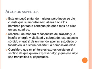 ALGUNOS ASPECTOS
 Este empezó pintando mujeres pero luego se dio
  cuenta que su impulso sexual era hacia los
  hombres por tanto continuo pintando mas de ellos
  en sus cuadros.
 recobra una manera renacentista del trazado y le
  insufla energía y vitalidad y sobretodo, ese aspecto
  sórdido y teatral de un mundo apenas estudiado o
  tocado en la historia del arte: La homosexualidad.
 Considero que mi pintura es expresionista en el
  sentido de que quiero expresar algo y que ese algo
  sea transmitido al espectador.
 